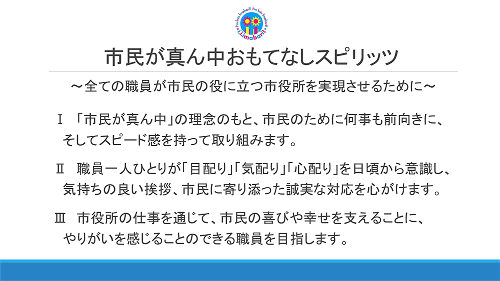 市民が真ん中おもてなしスピリッツ　～全ての職員が市民の役に立つ市役所を実現させるために～Ⅰ 「市民が真ん中」の理念のもと、市民のために何事も前向きに、そしてスピード感を持って取り組みます。Ⅱ 職員一人ひとりが「目配り」「気配り」「心配り」を日頃から意識し、気持ちの良い挨拶、市民に寄り添った誠実な対応を心がけます。Ⅲ 市役所の仕事を通じて、市民の喜びや幸せを支えることに、やりがいを感じることのできる職員を目指します。