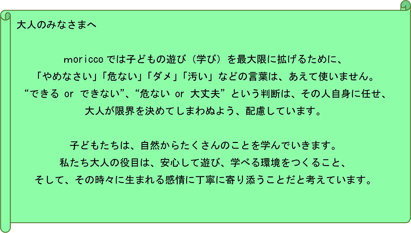 大人のみなさまへ moricco では子どもの遊び（学び）を最大限に拡げるために、「やめなさい」「危ない」「ダメ」「汚い」などの言葉は、あえて使いません。“できるor できない”、“危ないor 大丈夫”という判断は、その人自身に任せ、大人が限界を決めてしまわぬよう、配慮しています。子どもたちは、自然からたくさんのことを学んでいきます。私たち大人の役目は、安心して遊び、学べる環境をつくること、そして、その時々に生まれる感情に丁寧に寄り添うことだと考えています。